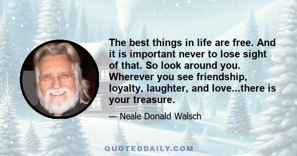 The best things in life are free. And it is important never to lose sight of that. So look around you. Wherever you see friendship, loyalty, laughter, and love...there is your treasure.