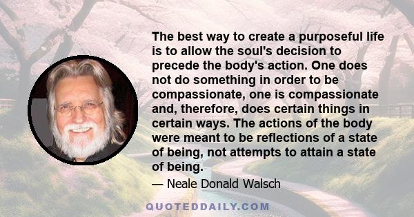 The best way to create a purposeful life is to allow the soul's decision to precede the body's action. One does not do something in order to be compassionate, one is compassionate and, therefore, does certain things in