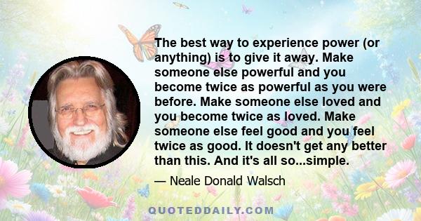 The best way to experience power (or anything) is to give it away. Make someone else powerful and you become twice as powerful as you were before. Make someone else loved and you become twice as loved. Make someone else 