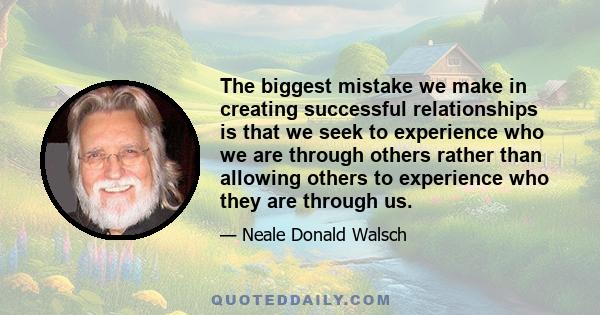 The biggest mistake we make in creating successful relationships is that we seek to experience who we are through others rather than allowing others to experience who they are through us.