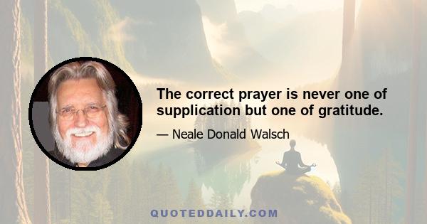 The correct prayer is never one of supplication but one of gratitude.