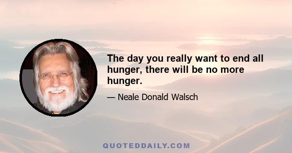 The day you really want to end all hunger, there will be no more hunger.