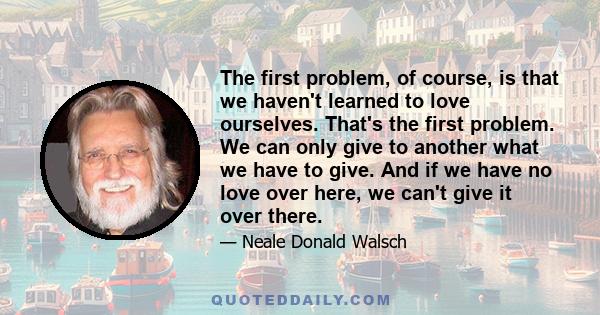 The first problem, of course, is that we haven't learned to love ourselves. That's the first problem. We can only give to another what we have to give. And if we have no love over here, we can't give it over there.