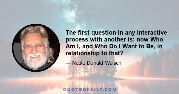 The first question in any interactive process with another is: now Who Am I, and Who Do I Want to Be, in relationship to that?