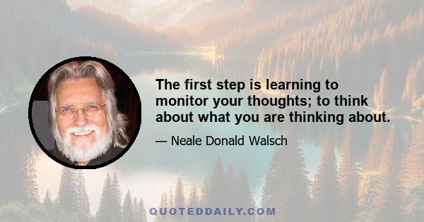 The first step is learning to monitor your thoughts; to think about what you are thinking about.