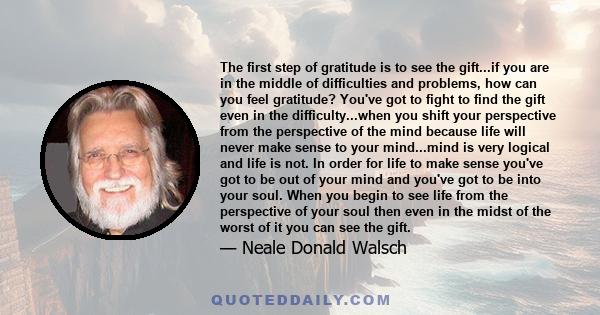 The first step of gratitude is to see the gift...if you are in the middle of difficulties and problems, how can you feel gratitude? You've got to fight to find the gift even in the difficulty...when you shift your