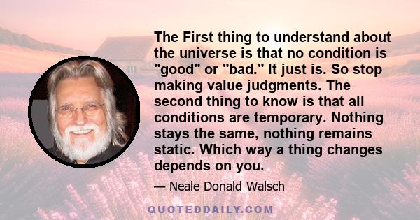 The First thing to understand about the universe is that no condition is good or bad. It just is. So stop making value judgments. The second thing to know is that all conditions are temporary. Nothing stays the same,