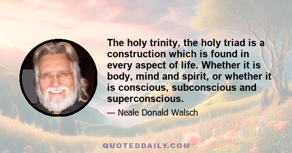 The holy trinity, the holy triad is a construction which is found in every aspect of life. Whether it is body, mind and spirit, or whether it is conscious, subconscious and superconscious.