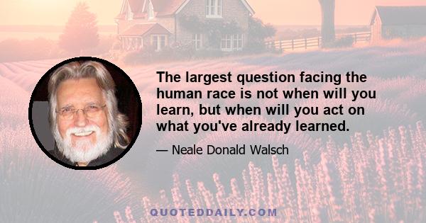 The largest question facing the human race is not when will you learn, but when will you act on what you've already learned.