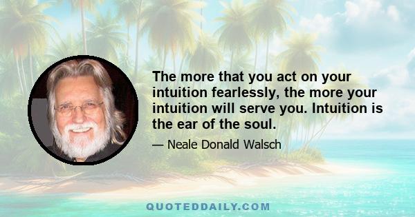 The more that you act on your intuition fearlessly, the more your intuition will serve you. Intuition is the ear of the soul.