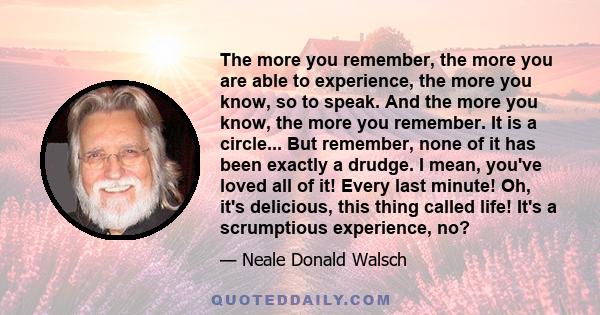 The more you remember, the more you are able to experience, the more you know, so to speak. And the more you know, the more you remember. It is a circle... But remember, none of it has been exactly a drudge. I mean,