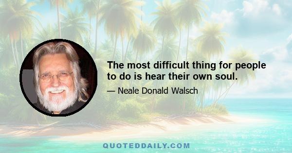 The most difficult thing for people to do is hear their own soul.