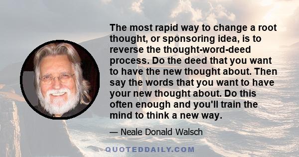 The most rapid way to change a root thought, or sponsoring idea, is to reverse the thought-word-deed process. Do the deed that you want to have the new thought about. Then say the words that you want to have your new