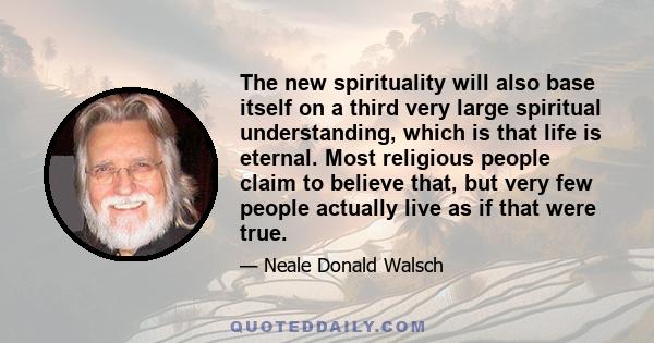 The new spirituality will also base itself on a third very large spiritual understanding, which is that life is eternal. Most religious people claim to believe that, but very few people actually live as if that were