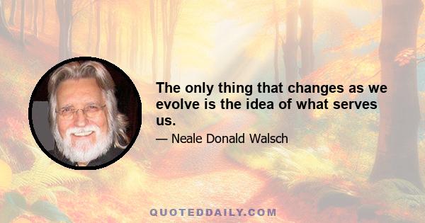 The only thing that changes as we evolve is the idea of what serves us.