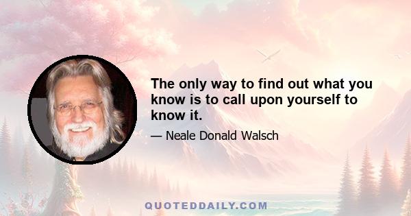 The only way to find out what you know is to call upon yourself to know it.