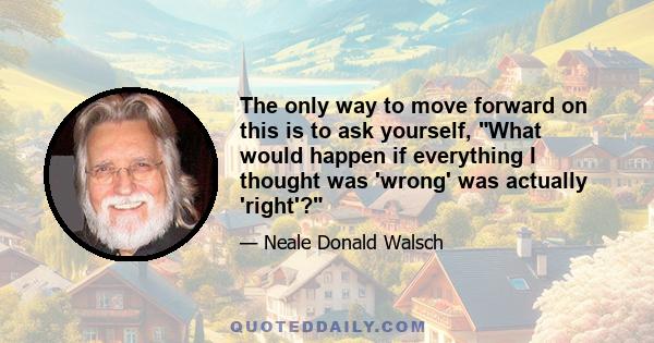 The only way to move forward on this is to ask yourself, What would happen if everything I thought was 'wrong' was actually 'right'?