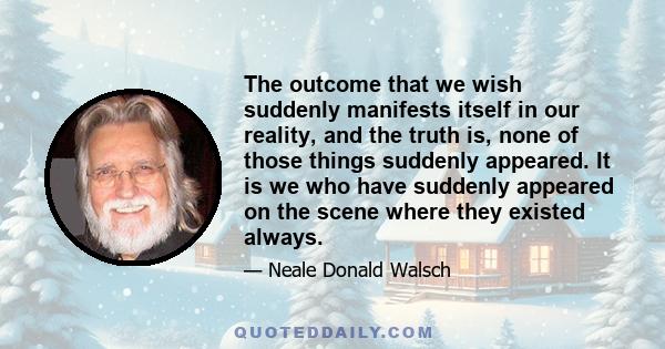 The outcome that we wish suddenly manifests itself in our reality, and the truth is, none of those things suddenly appeared. It is we who have suddenly appeared on the scene where they existed always.