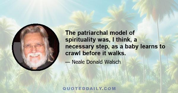 The patriarchal model of spirituality was, I think, a necessary step, as a baby learns to crawl before it walks.