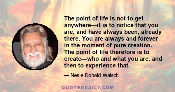 The point of life is not to get anywhere—it is to notice that you are, and have always been, already there. You are always and forever in the moment of pure creation. The point of life therefore is to create—who and