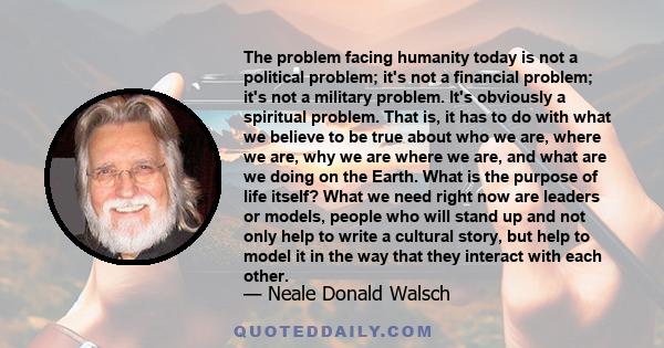 The problem facing humanity today is not a political problem; it's not a financial problem; it's not a military problem. It's obviously a spiritual problem. That is, it has to do with what we believe to be true about