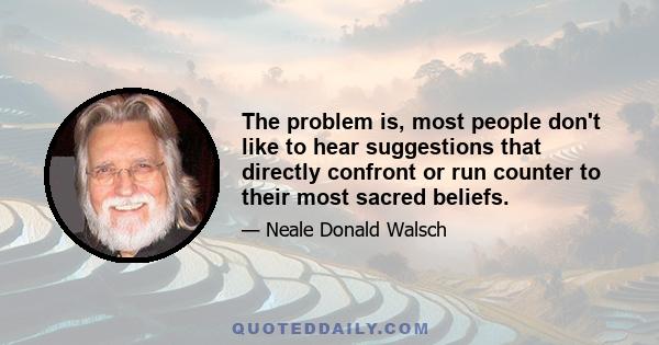 The problem is, most people don't like to hear suggestions that directly confront or run counter to their most sacred beliefs.