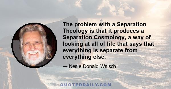 The problem with a Separation Theology is that it produces a Separation Cosmology, a way of looking at all of life that says that everything is separate from everything else.