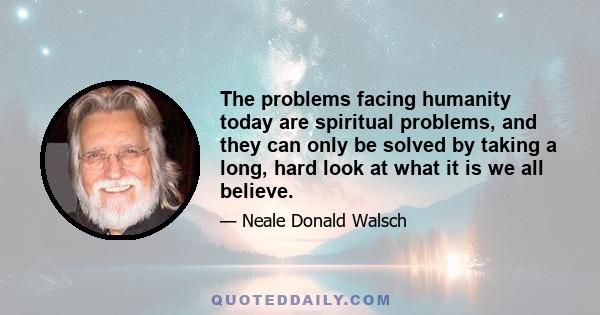 The problems facing humanity today are spiritual problems, and they can only be solved by taking a long, hard look at what it is we all believe.