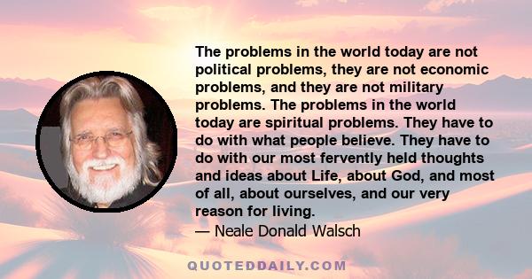 The problems in the world today are not political problems, they are not economic problems, and they are not military problems. The problems in the world today are spiritual problems. They have to do with what people