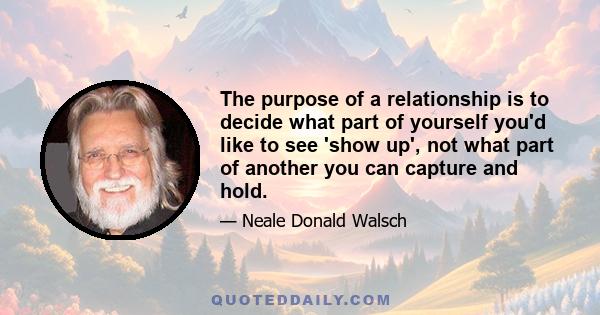 The purpose of a relationship is to decide what part of yourself you'd like to see 'show up', not what part of another you can capture and hold.