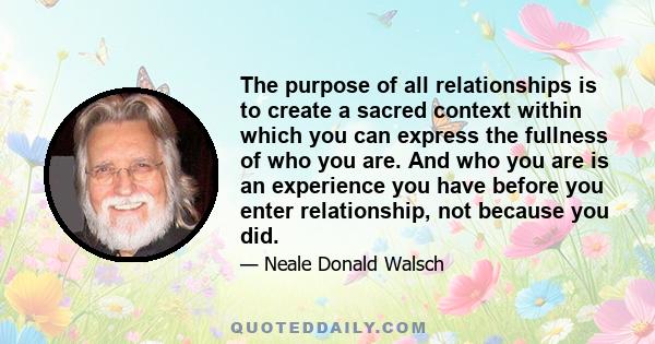 The purpose of all relationships is to create a sacred context within which you can express the fullness of who you are. And who you are is an experience you have before you enter relationship, not because you did.