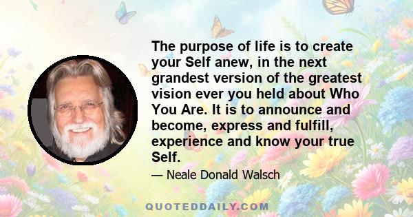 The purpose of life is to create your Self anew, in the next grandest version of the greatest vision ever you held about Who You Are. It is to announce and become, express and fulfill, experience and know your true Self.