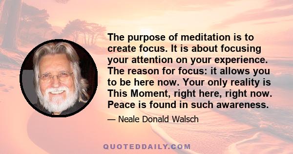 The purpose of meditation is to create focus. It is about focusing your attention on your experience. The reason for focus: it allows you to be here now. Your only reality is This Moment, right here, right now. Peace is 