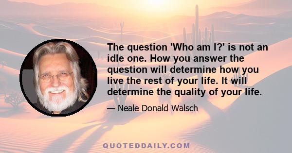 The question 'Who am I?' is not an idle one. How you answer the question will determine how you live the rest of your life. It will determine the quality of your life.