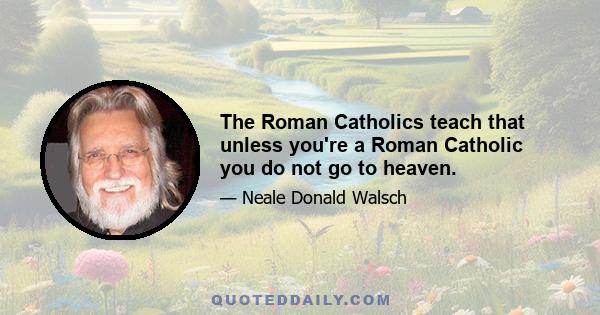 The Roman Catholics teach that unless you're a Roman Catholic you do not go to heaven.