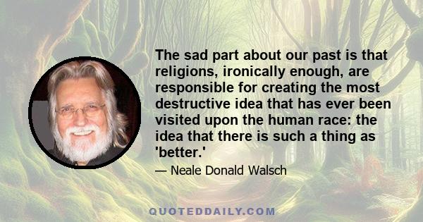 The sad part about our past is that religions, ironically enough, are responsible for creating the most destructive idea that has ever been visited upon the human race: the idea that there is such a thing as 'better.'