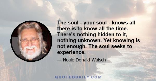 The soul - your soul - knows all there is to know all the time. There's nothing hidden to it, nothing unknown. Yet knowing is not enough. The soul seeks to experience.