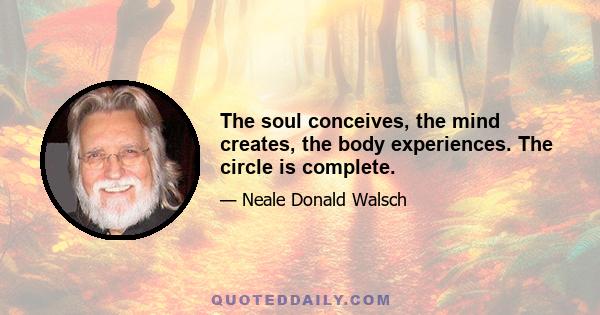 The soul conceives, the mind creates, the body experiences. The circle is complete.