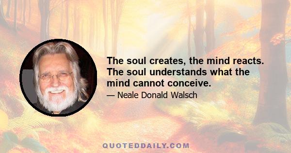 The soul creates, the mind reacts. The soul understands what the mind cannot conceive.