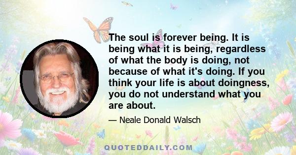 The soul is forever being. It is being what it is being, regardless of what the body is doing, not because of what it's doing. If you think your life is about doingness, you do not understand what you are about.