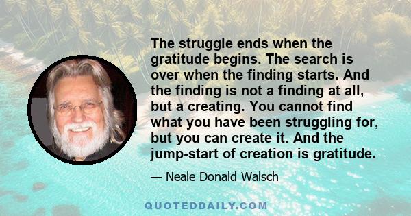 The struggle ends when the gratitude begins. The search is over when the finding starts. And the finding is not a finding at all, but a creating. You cannot find what you have been struggling for, but you can create it. 