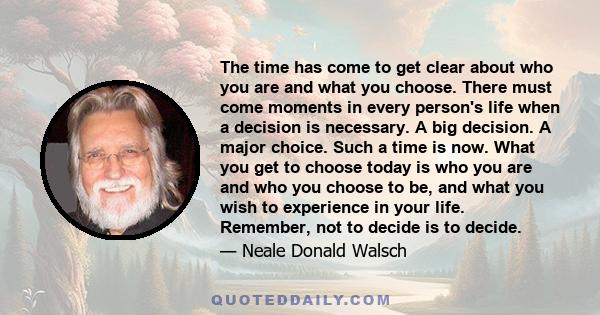 The time has come to get clear about who you are and what you choose. There must come moments in every person's life when a decision is necessary. A big decision. A major choice. Such a time is now. What you get to