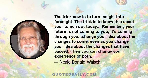 The trick now is to turn insight into foresight. The trick is to know this about your tomorrow, today... Remember, your future is not coming to you; it's coming through you...change your idea about the changes to come,