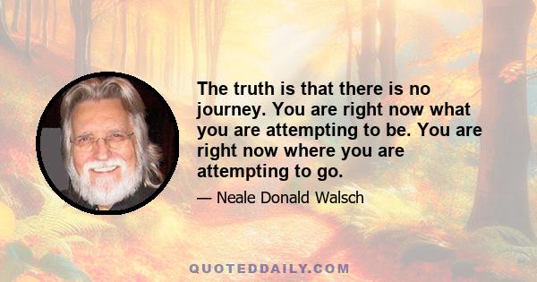 The truth is that there is no journey. You are right now what you are attempting to be. You are right now where you are attempting to go.