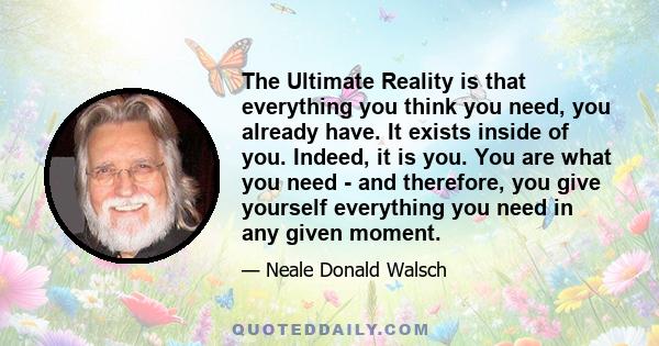 The Ultimate Reality is that everything you think you need, you already have. It exists inside of you. Indeed, it is you. You are what you need - and therefore, you give yourself everything you need in any given moment.