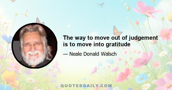 The way to move out of judgement is to move into gratitude