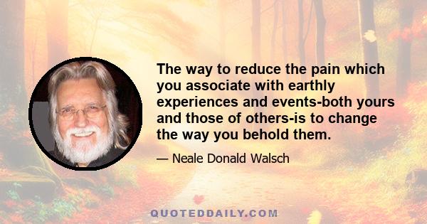 The way to reduce the pain which you associate with earthly experiences and events-both yours and those of others-is to change the way you behold them.