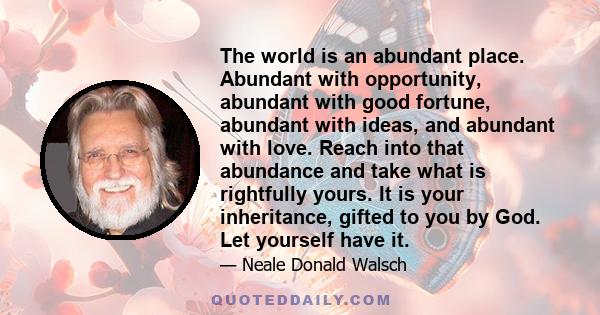 The world is an abundant place. Abundant with opportunity, abundant with good fortune, abundant with ideas, and abundant with love. Reach into that abundance and take what is rightfully yours. It is your inheritance,