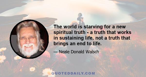 The world is starving for a new spiritual truth - a truth that works in sustaining life, not a truth that brings an end to life.