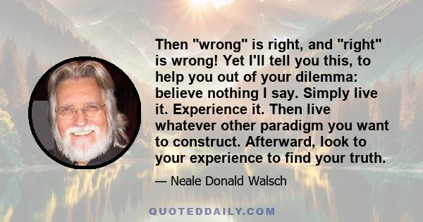 Then wrong is right, and right is wrong! Yet I'll tell you this, to help you out of your dilemma: believe nothing I say. Simply live it. Experience it. Then live whatever other paradigm you want to construct. Afterward, 